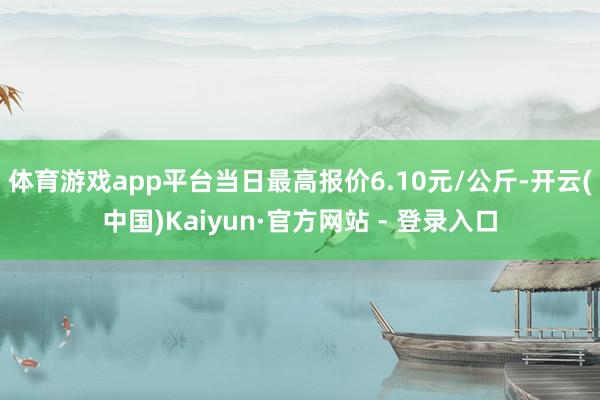 体育游戏app平台当日最高报价6.10元/公斤-开云(中国)Kaiyun·官方网站 - 登录入口
