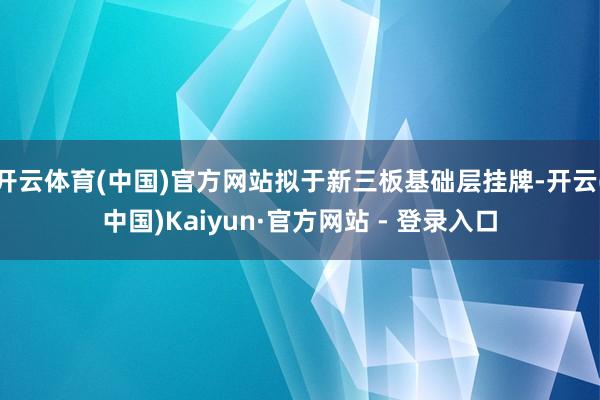 开云体育(中国)官方网站拟于新三板基础层挂牌-开云(中国)Kaiyun·官方网站 - 登录入口