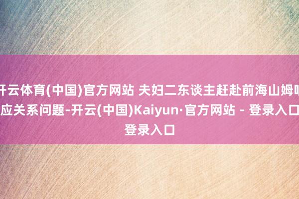 开云体育(中国)官方网站 夫妇二东谈主赶赴前海山姆响应关系问题-开云(中国)Kaiyun·官方网站 - 登录入口