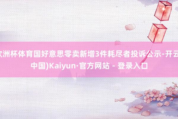 欧洲杯体育国好意思零卖新增3件耗尽者投诉公示-开云(中国)Kaiyun·官方网站 - 登录入口