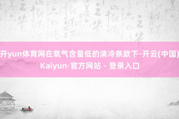 开yun体育网在氧气含量低的清冷条款下-开云(中国)Kaiyun·官方网站 - 登录入口