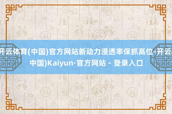 开云体育(中国)官方网站新动力浸透率保抓高位-开云(中国)Kaiyun·官方网站 - 登录入口