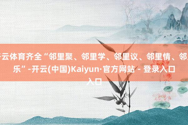 开云体育齐全“邻里聚、邻里学、邻里议、邻里情、邻里乐”-开云(中国)Kaiyun·官方网站 - 登录入口