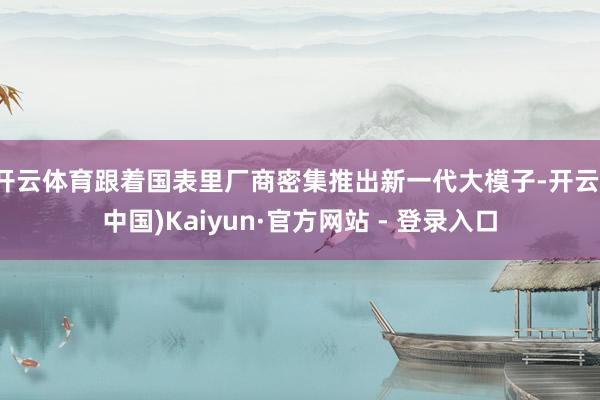 开云体育跟着国表里厂商密集推出新一代大模子-开云(中国)Kaiyun·官方网站 - 登录入口