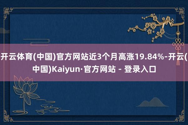 开云体育(中国)官方网站近3个月高涨19.84%-开云(中国)Kaiyun·官方网站 - 登录入口