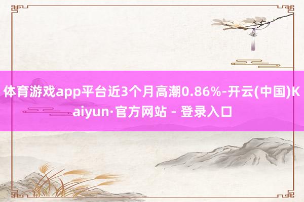 体育游戏app平台近3个月高潮0.86%-开云(中国)Kaiyun·官方网站 - 登录入口