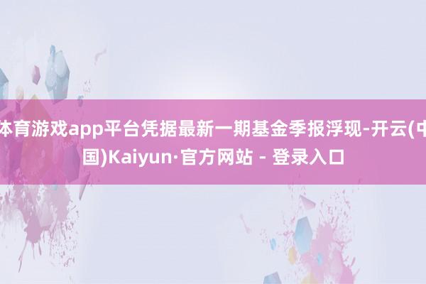 体育游戏app平台凭据最新一期基金季报浮现-开云(中国)Kaiyun·官方网站 - 登录入口