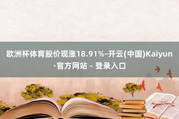 欧洲杯体育股价现涨18.91%-开云(中国)Kaiyun·官方网站 - 登录入口