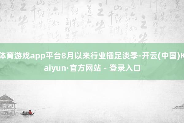 体育游戏app平台8月以来行业插足淡季-开云(中国)Kaiyun·官方网站 - 登录入口