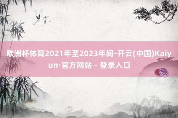 欧洲杯体育2021年至2023年间-开云(中国)Kaiyun·官方网站 - 登录入口