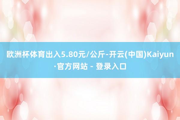 欧洲杯体育出入5.80元/公斤-开云(中国)Kaiyun·官方网站 - 登录入口