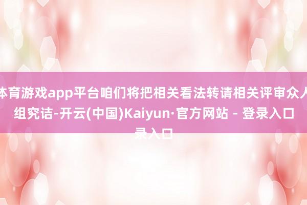 体育游戏app平台咱们将把相关看法转请相关评审众人组究诘-开云(中国)Kaiyun·官方网站 - 登录入口