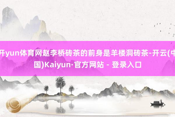 开yun体育网赵李桥砖茶的前身是羊楼洞砖茶-开云(中国)Kaiyun·官方网站 - 登录入口