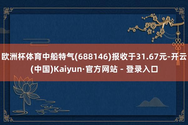 欧洲杯体育中船特气(688146)报收于31.67元-开云(中国)Kaiyun·官方网站 - 登录入口
