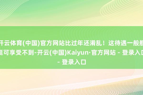 开云体育(中国)官方网站比过年还淆乱！这待遇一般舰艇可享受不到-开云(中国)Kaiyun·官方网站 - 登录入口