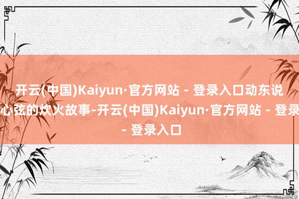 开云(中国)Kaiyun·官方网站 - 登录入口动东说念主心弦的炊火故事-开云(中国)Kaiyun·官方网站 - 登录入口