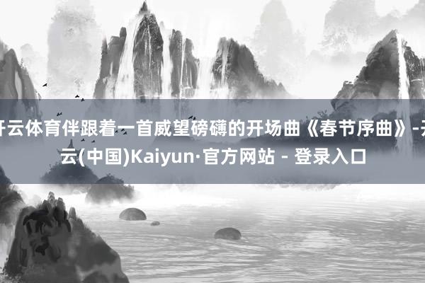 开云体育伴跟着一首威望磅礴的开场曲《春节序曲》-开云(中国)Kaiyun·官方网站 - 登录入口