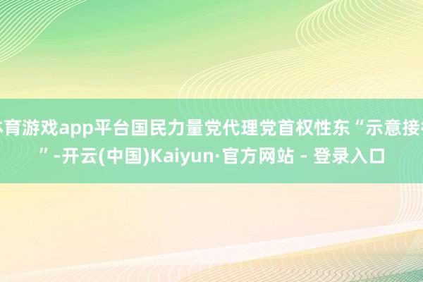 体育游戏app平台国民力量党代理党首权性东“示意接待”-开云(中国)Kaiyun·官方网站 - 登录入口