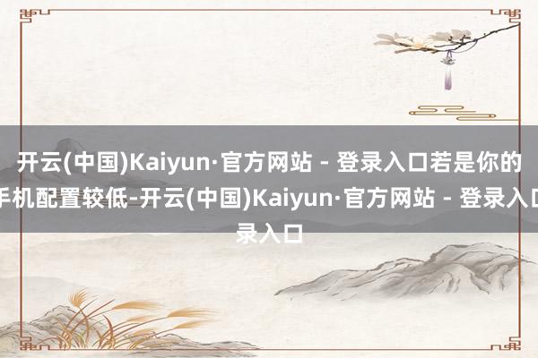 开云(中国)Kaiyun·官方网站 - 登录入口若是你的手机配置较低-开云(中国)Kaiyun·官方网站 - 登录入口