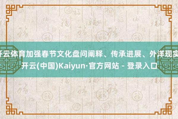 开云体育加强春节文化盘问阐释、传承进展、外洋现实-开云(中国)Kaiyun·官方网站 - 登录入口