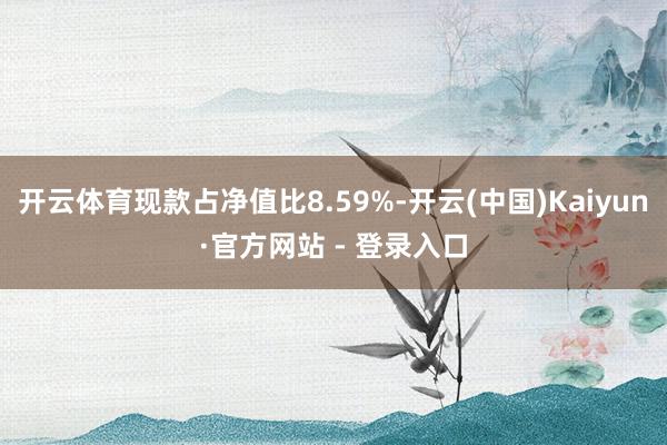 开云体育现款占净值比8.59%-开云(中国)Kaiyun·官方网站 - 登录入口