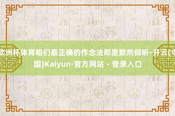 欧洲杯体育咱们最正确的作念法即是默然倾听-开云(中国)Kaiyun·官方网站 - 登录入口