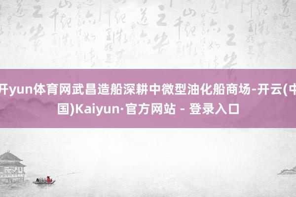 开yun体育网武昌造船深耕中微型油化船商场-开云(中国)Kaiyun·官方网站 - 登录入口