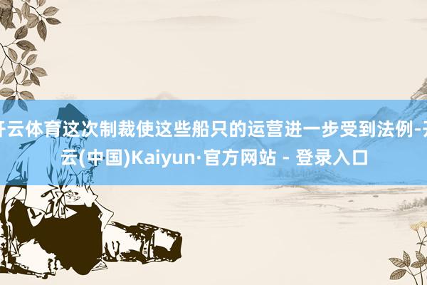 开云体育这次制裁使这些船只的运营进一步受到法例-开云(中国)Kaiyun·官方网站 - 登录入口
