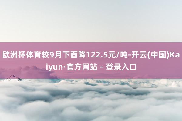 欧洲杯体育较9月下面降122.5元/吨-开云(中国)Kaiyun·官方网站 - 登录入口