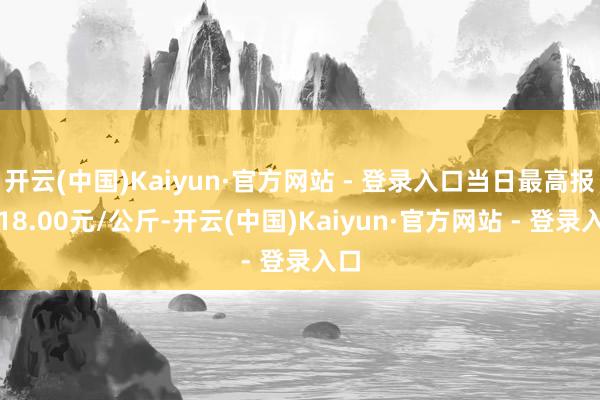 开云(中国)Kaiyun·官方网站 - 登录入口当日最高报价18.00元/公斤-开云(中国)Kaiyun·官方网站 - 登录入口