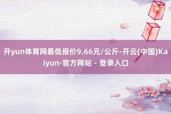 开yun体育网最低报价9.66元/公斤-开云(中国)Kaiyun·官方网站 - 登录入口