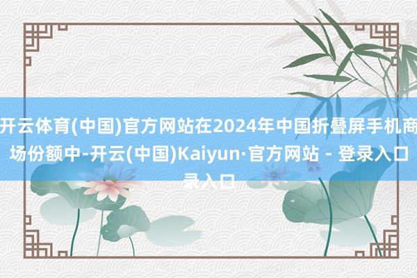 开云体育(中国)官方网站在2024年中国折叠屏手机商场份额中-开云(中国)Kaiyun·官方网站 - 登录入口