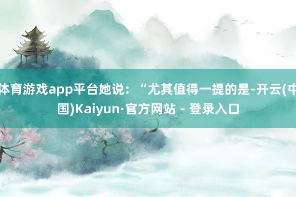 体育游戏app平台她说：“尤其值得一提的是-开云(中国)Kaiyun·官方网站 - 登录入口