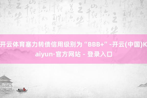 开云体育塞力转债信用级别为“BBB+”-开云(中国)Kaiyun·官方网站 - 登录入口