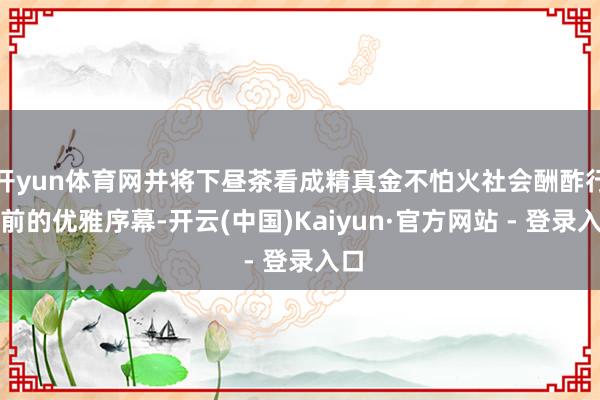 开yun体育网并将下昼茶看成精真金不怕火社会酬酢行径前的优雅序幕-开云(中国)Kaiyun·官方网站 - 登录入口