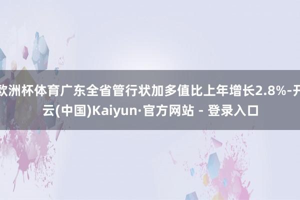 欧洲杯体育广东全省管行状加多值比上年增长2.8%-开云(中国)Kaiyun·官方网站 - 登录入口