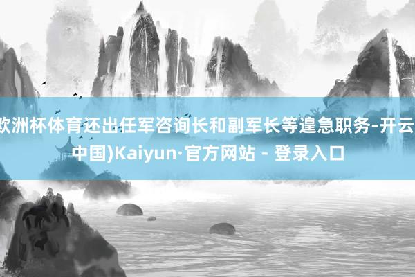 欧洲杯体育还出任军咨询长和副军长等遑急职务-开云(中国)Kaiyun·官方网站 - 登录入口