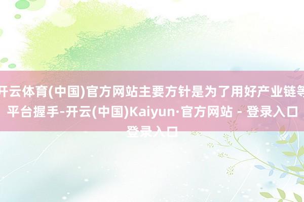 开云体育(中国)官方网站主要方针是为了用好产业链等平台握手-开云(中国)Kaiyun·官方网站 - 登录入口