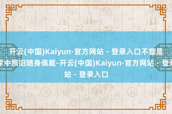 开云(中国)Kaiyun·官方网站 - 登录入口不管是放在家中照旧随身佩戴-开云(中国)Kaiyun·官方网站 - 登录入口