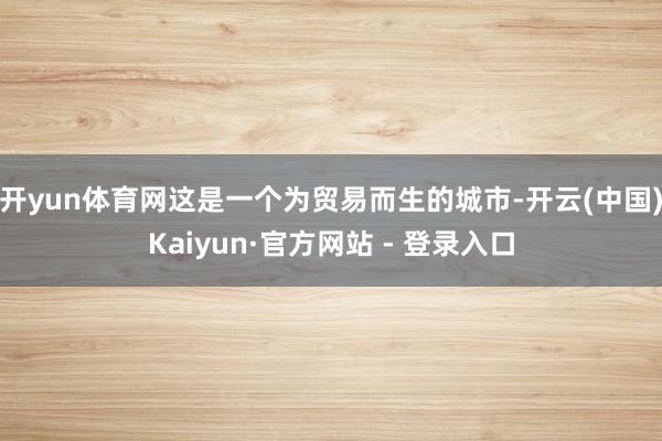 开yun体育网这是一个为贸易而生的城市-开云(中国)Kaiyun·官方网站 - 登录入口