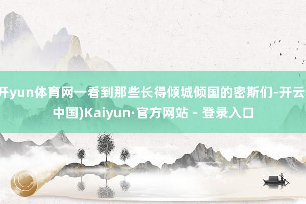 开yun体育网一看到那些长得倾城倾国的密斯们-开云(中国)Kaiyun·官方网站 - 登录入口