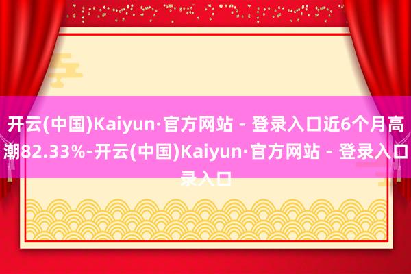 开云(中国)Kaiyun·官方网站 - 登录入口近6个月高潮82.33%-开云(中国)Kaiyun·官方网站 - 登录入口