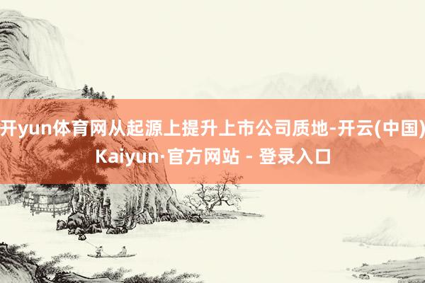 开yun体育网从起源上提升上市公司质地-开云(中国)Kaiyun·官方网站 - 登录入口