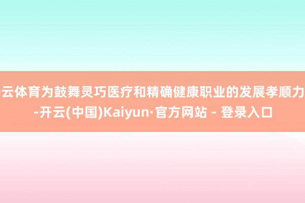 开云体育为鼓舞灵巧医疗和精确健康职业的发展孝顺力量-开云(中国)Kaiyun·官方网站 - 登录入口