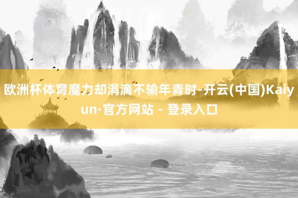 欧洲杯体育魔力却涓滴不输年青时-开云(中国)Kaiyun·官方网站 - 登录入口
