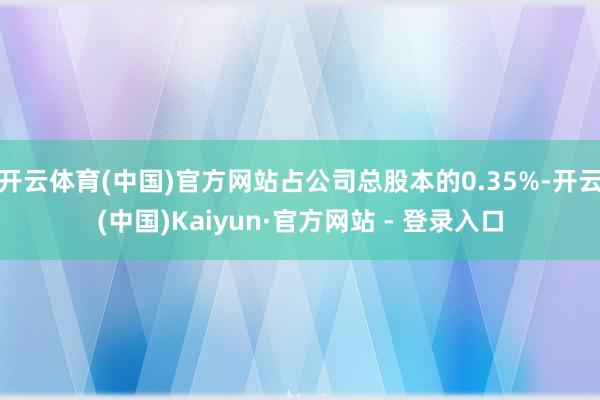 开云体育(中国)官方网站占公司总股本的0.35%-开云(中国)Kaiyun·官方网站 - 登录入口