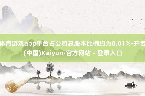 体育游戏app平台占公司总股本比例约为0.01%-开云(中国)Kaiyun·官方网站 - 登录入口