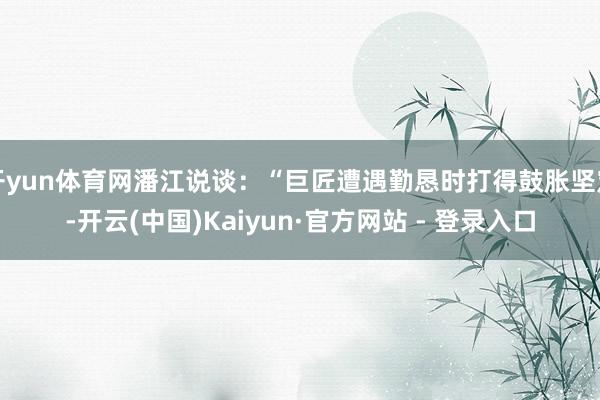 开yun体育网潘江说谈：“巨匠遭遇勤恳时打得鼓胀坚定-开云(中国)Kaiyun·官方网站 - 登录入口