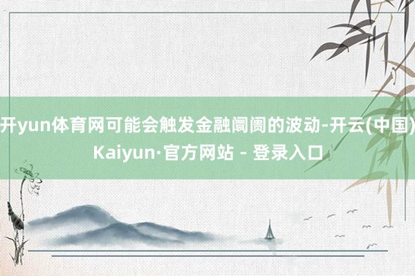 开yun体育网可能会触发金融阛阓的波动-开云(中国)Kaiyun·官方网站 - 登录入口