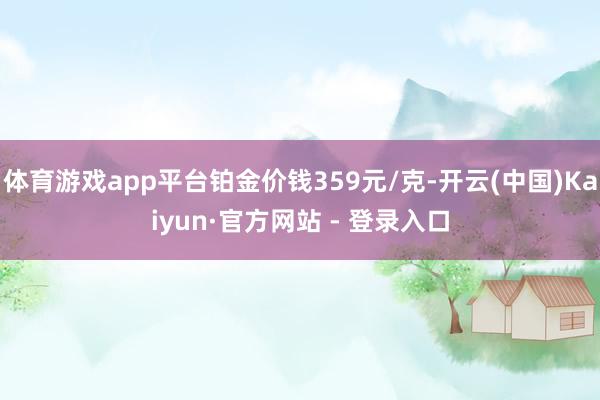 体育游戏app平台铂金价钱359元/克-开云(中国)Kaiyun·官方网站 - 登录入口